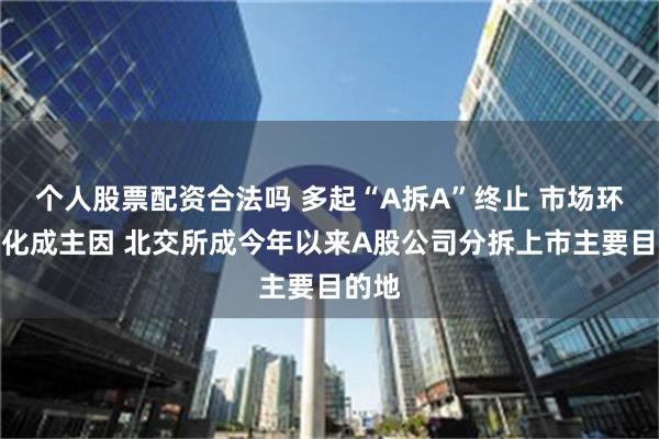 个人股票配资合法吗 多起“A拆A”终止 市场环境变化成主因 北交所成今年以来A股公司分拆上市主要目的地