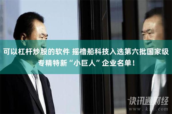 可以杠杆炒股的软件 摇橹船科技入选第六批国家级专精特新“小巨人”企业名单！