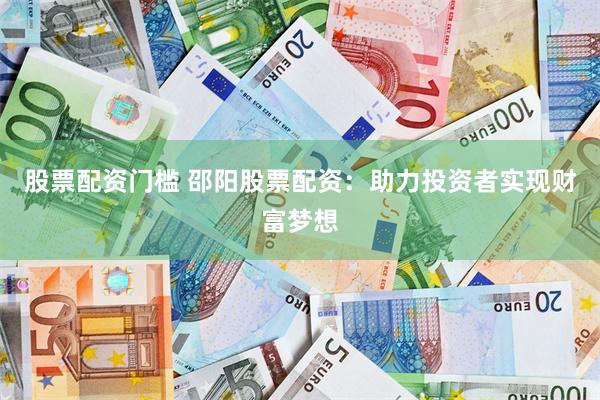 股票配资门槛 邵阳股票配资：助力投资者实现财富梦想