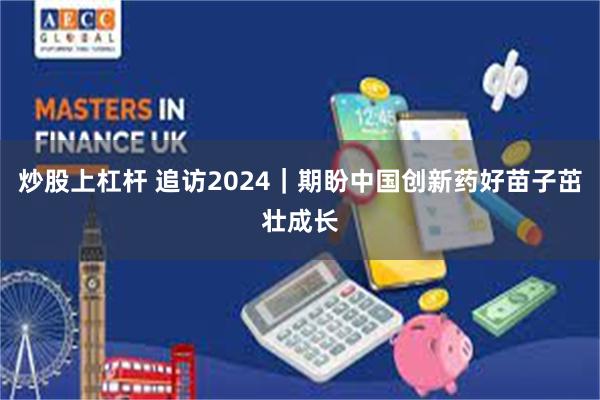 炒股上杠杆 追访2024｜期盼中国创新药好苗子茁壮成长