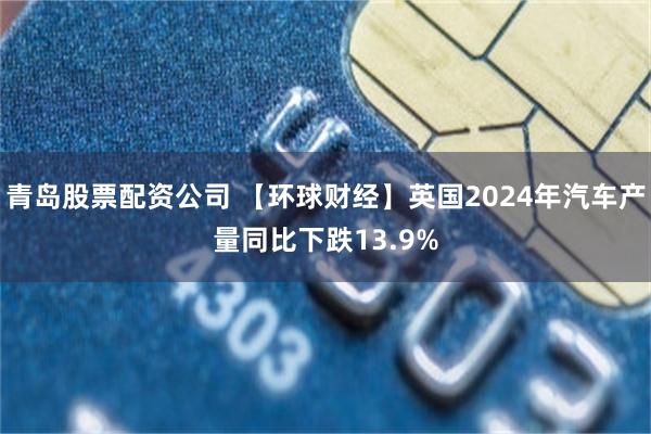 青岛股票配资公司 【环球财经】英国2024年汽车产量同比下跌13.9%