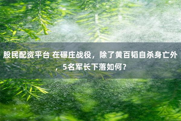 股民配资平台 在碾庄战役，除了黄百韬自杀身亡外，5名军长下落如何？
