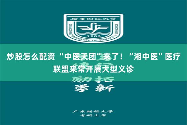 炒股怎么配资 “中医天团”来了！“湘中医”医疗联盟来常开展大型义诊