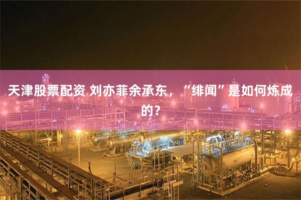 天津股票配资 刘亦菲余承东，“绯闻”是如何炼成的？