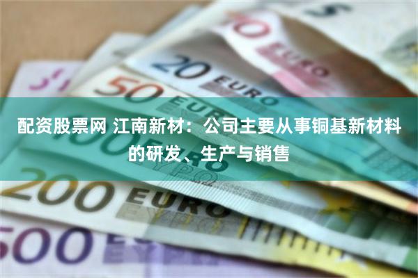 配资股票网 江南新材：公司主要从事铜基新材料的研发、生产与销售