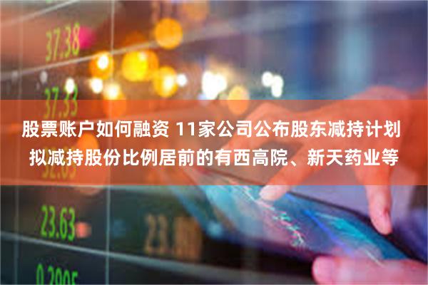 股票账户如何融资 11家公司公布股东减持计划 拟减持股份比例居前的有西高院、新天药业等