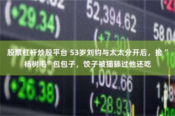 股票杠杆炒股平台 53岁刘钧与太太分开后，捡“杨树毛”包包子，饺子被猫舔过他还吃