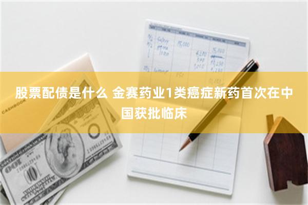 股票配债是什么 金赛药业1类癌症新药首次在中国获批临床