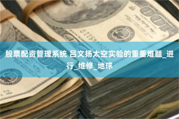 股票配资管理系统 吕文扬太空实验的重重难题_进行_维修_地球