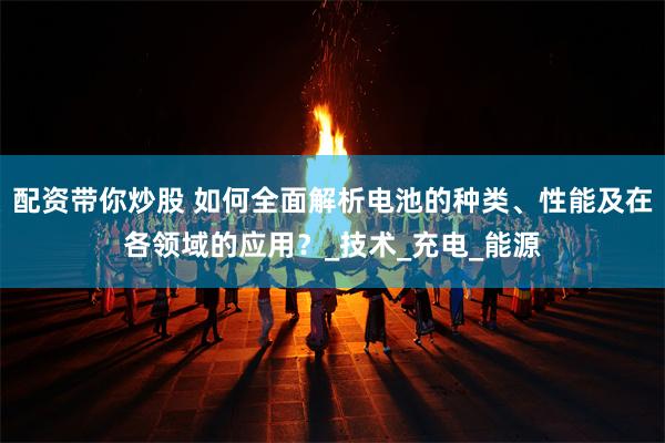 配资带你炒股 如何全面解析电池的种类、性能及在各领域的应用？_技术_充电_能源
