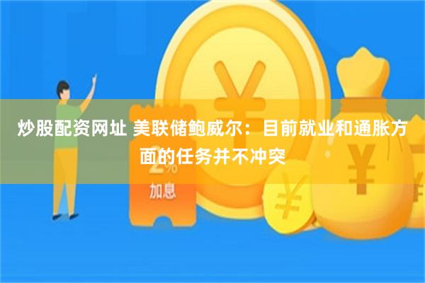 炒股配资网址 美联储鲍威尔：目前就业和通胀方面的任务并不冲突