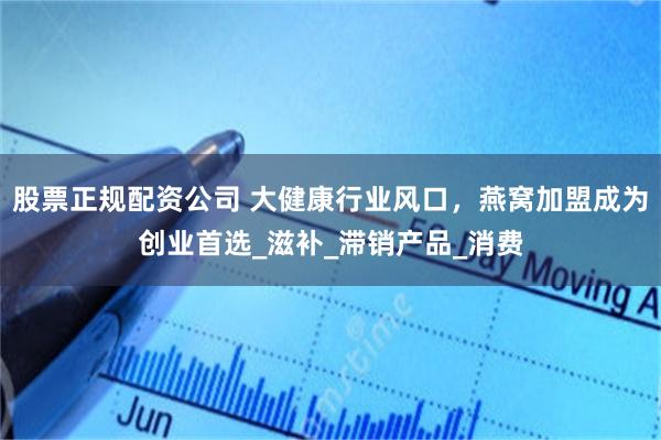 股票正规配资公司 大健康行业风口，燕窝加盟成为创业首选_滋补_滞销产品_消费