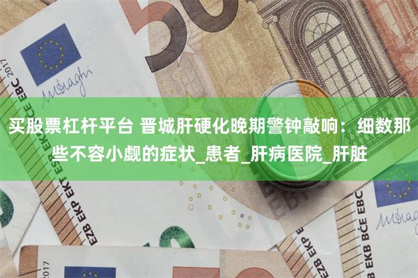 买股票杠杆平台 晋城肝硬化晚期警钟敲响：细数那些不容小觑的症状_患者_肝病医院_肝脏