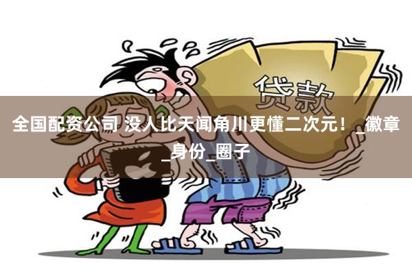 全国配资公司 没人比天闻角川更懂二次元！_徽章_身份_圈子