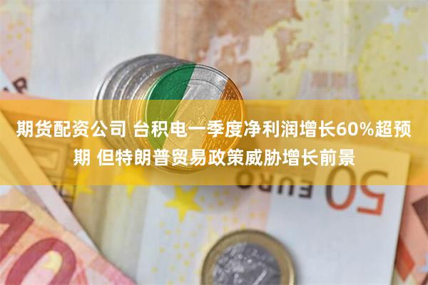 期货配资公司 台积电一季度净利润增长60%超预期 但特朗普贸易政策威胁增长前景
