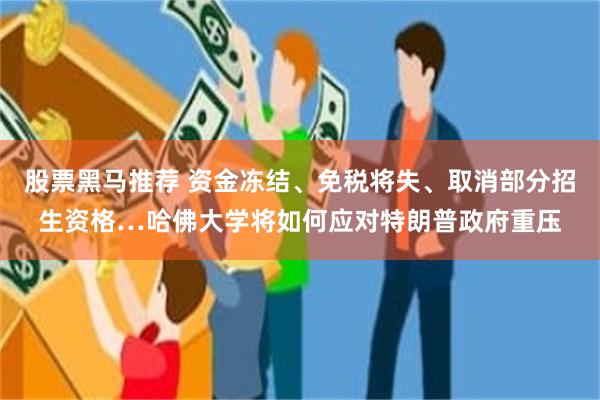 股票黑马推荐 资金冻结、免税将失、取消部分招生资格…哈佛大学将如何应对特朗普政府重压