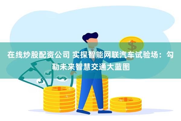 在线炒股配资公司 实探智能网联汽车试验场：勾勒未来智慧交通大蓝图