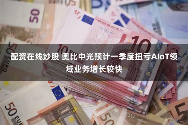配资在线炒股 奥比中光预计一季度扭亏AIoT领域业务增长较快