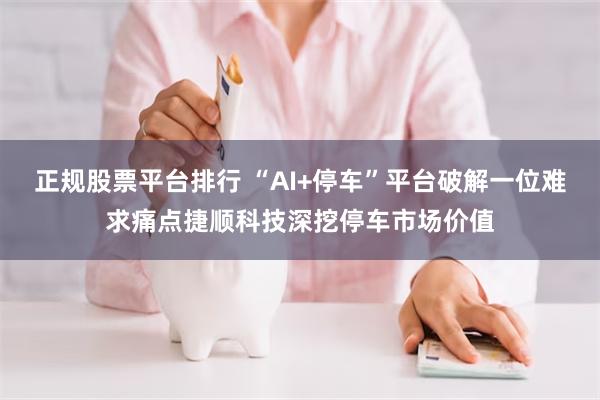 正规股票平台排行 “AI+停车”平台破解一位难求痛点捷顺科技深挖停车市场价值