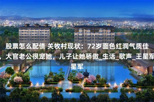 股票怎么配债 关牧村现状：72岁面色红润气质佳，大官老公很宠她，儿子让她骄傲_生活_歌声_王星军