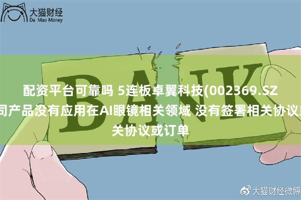 配资平台可靠吗 5连板卓翼科技(002369.SZ)：公司产品没有应用在AI眼镜相关领域 没有签署相关协议或订单