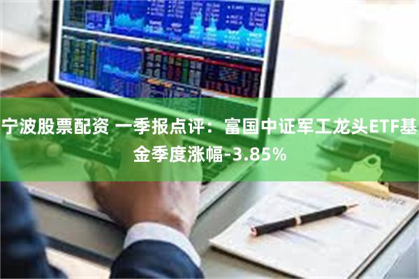 宁波股票配资 一季报点评：富国中证军工龙头ETF基金季度涨幅-3.85%