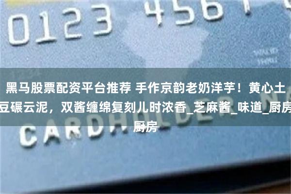 黑马股票配资平台推荐 手作京韵老奶洋芋！黄心土豆碾云泥，双酱缠绵复刻儿时浓香_芝麻酱_味道_厨房