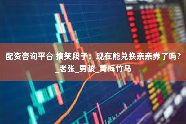 配资咨询平台 搞笑段子：现在能兑换亲亲券了吗？_老张_男孩_青梅竹马