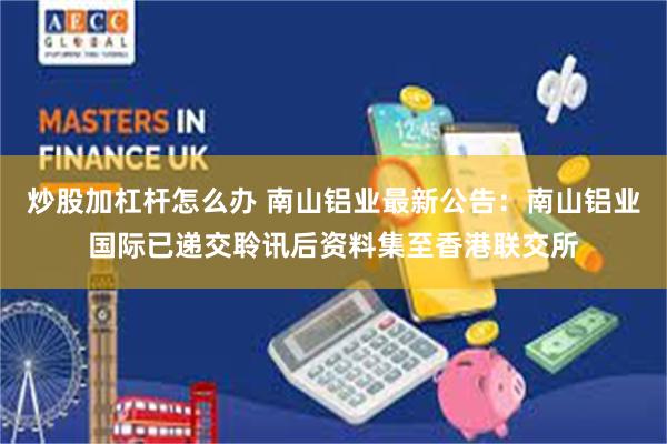 炒股加杠杆怎么办 南山铝业最新公告：南山铝业国际已递交聆讯后资料集至香港联交所