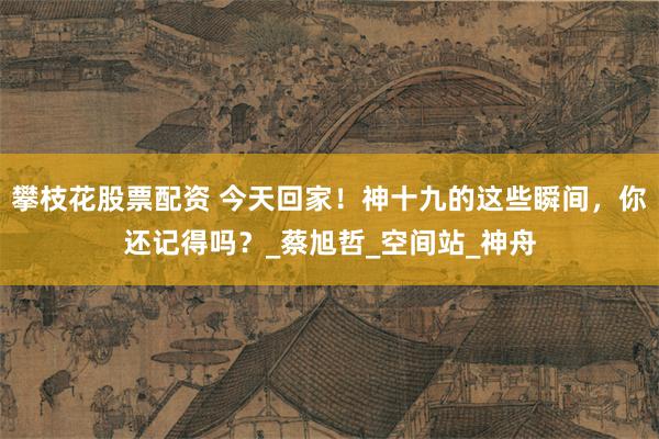 攀枝花股票配资 今天回家！神十九的这些瞬间，你还记得吗？_蔡旭哲_空间站_神舟