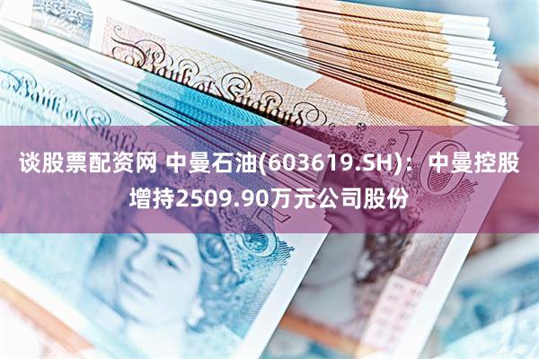 谈股票配资网 中曼石油(603619.SH)：中曼控股增持2509.90万元公司股份
