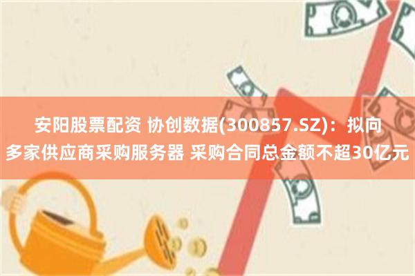 安阳股票配资 协创数据(300857.SZ)：拟向多家供应商采购服务器 采购合同总金额不超30亿元
