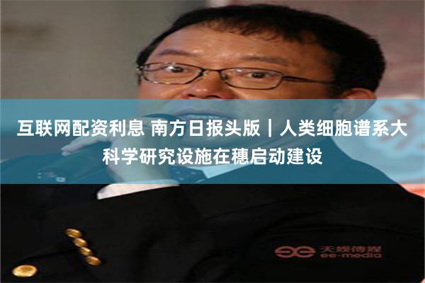 互联网配资利息 南方日报头版｜人类细胞谱系大科学研究设施在穗启动建设