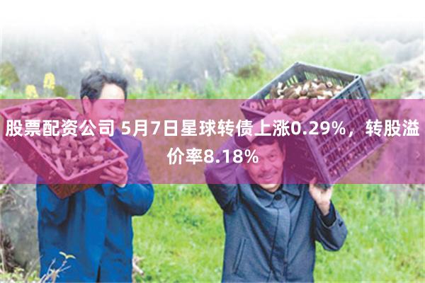 股票配资公司 5月7日星球转债上涨0.29%，转股溢价率8.18%