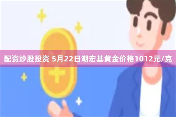 配资炒股投资 5月22日潮宏基黄金价格1012元/克