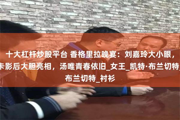 十大杠杆炒股平台 香格里拉晚宴：刘嘉玲大小眼，奥斯卡影后大胆亮相，汤唯青春依旧_女王_凯特·布兰切特_衬衫