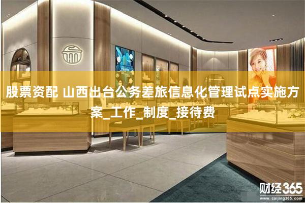 股票资配 山西出台公务差旅信息化管理试点实施方案_工作_制度_接待费