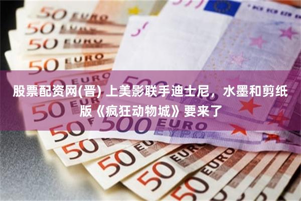 股票配资网(晋) 上美影联手迪士尼，水墨和剪纸版《疯狂动物城》要来了