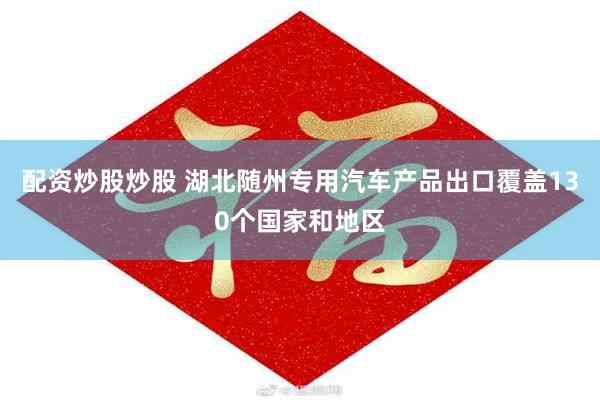 配资炒股炒股 湖北随州专用汽车产品出口覆盖130个国家和地区