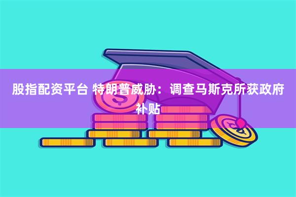 股指配资平台 特朗普威胁：调查马斯克所获政府补贴