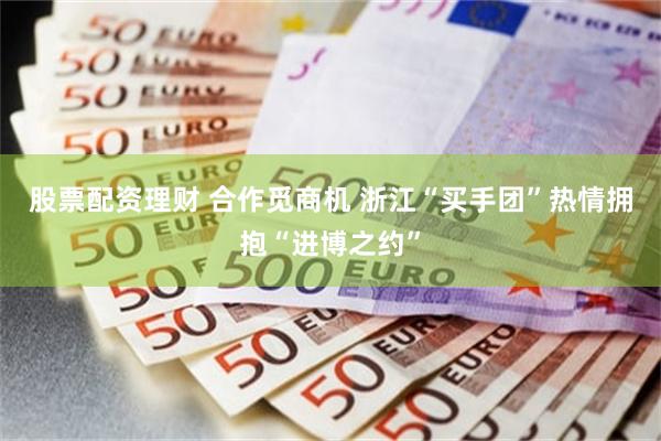 股票配资理财 合作觅商机 浙江“买手团”热情拥抱“进博之约”