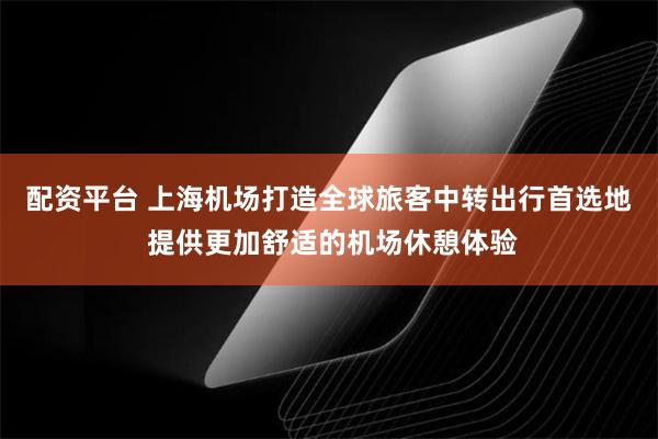 配资平台 上海机场打造全球旅客中转出行首选地 提供更加舒适的机场休憩体验