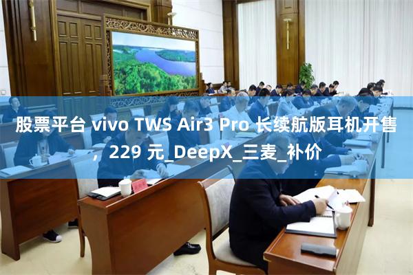 股票平台 vivo TWS Air3 Pro 长续航版耳机开售，229 元_DeepX_三麦_补价