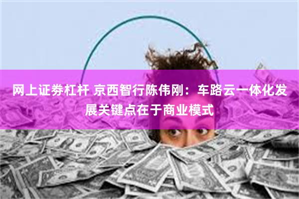 网上证劵杠杆 京西智行陈伟刚：车路云一体化发展关键点在于商业模式