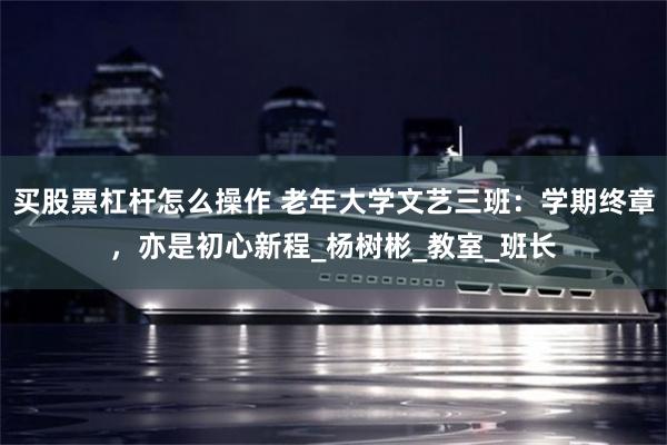 买股票杠杆怎么操作 老年大学文艺三班：学期终章，亦是初心新程_杨树彬_教室_班长