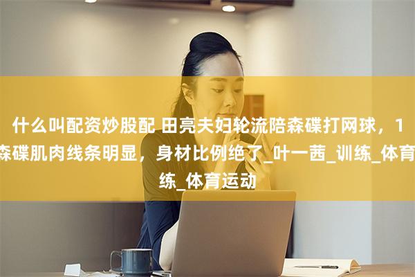 什么叫配资炒股配 田亮夫妇轮流陪森碟打网球，17岁森碟肌肉线条明显，身材比例绝了_叶一茜_训练_体育运动