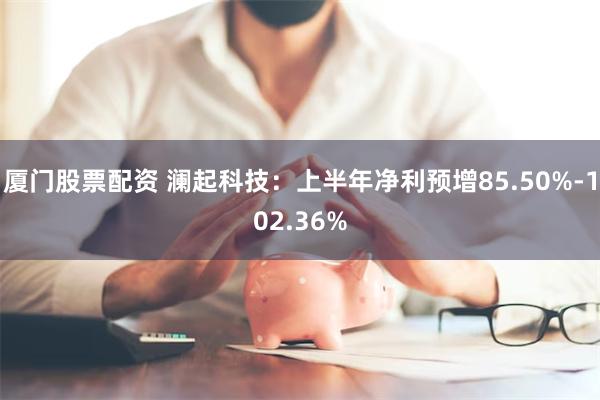 厦门股票配资 澜起科技：上半年净利预增85.50%-102.36%