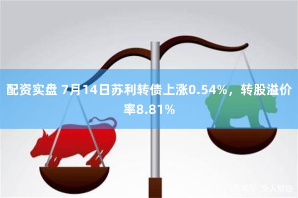 配资实盘 7月14日苏利转债上涨0.54%，转股溢价率8.81%