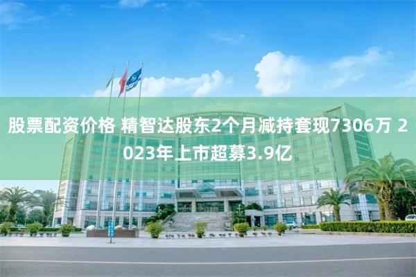 股票配资价格 精智达股东2个月减持套现7306万 2023年上市超募3.9亿