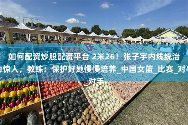如何配资炒股配资平台 2米26！张子宇内线统治力惊人，教练：保护好她慢慢培养_中国女篮_比赛_对手